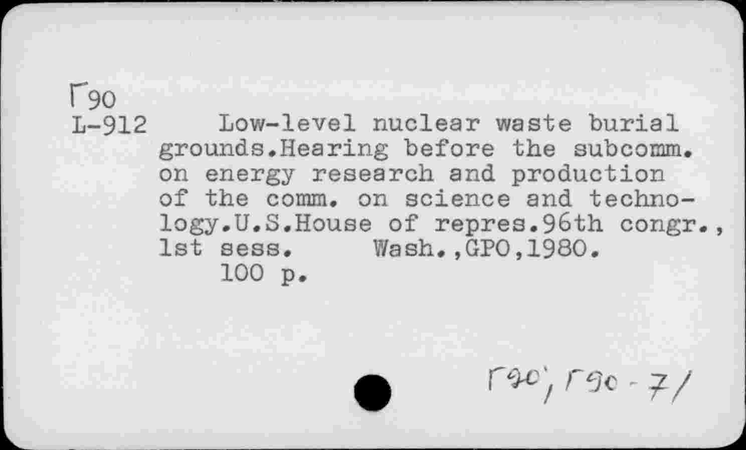 ﻿f90
L-912 Low-level nuclear waste burial grounds.Hearing before the subcomm, on energy research and production of the comm, on science and technology.U.S.House of repres.96th congr., 1st sess. Wash.,GPO,1980.
100 p.